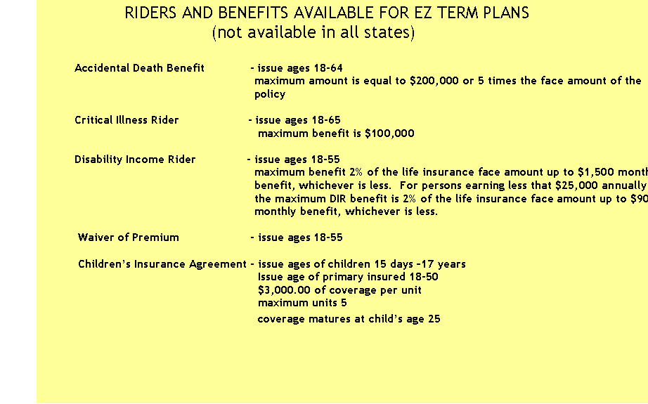 Text Box:                 RIDERS AND BENEFITS AVAILABLE FOR EZ TERM PLANS
                                 (not available in all states) 
 
         Accidental Death Benefit             - issue ages 18-64
                                                              maximum amount is equal to $200,000 or 5 times the face amount of the 
                                                              policy 
                             
         Critical Illness Rider                    - issue ages 18-65
                                                               maximum benefit is $100,000    

         Disability Income Rider               - issue ages 18-55
                                                              maximum benefit 2% of the life insurance face amount up to $1,500 monthly 
                                                              benefit, whichever is less.  For persons earning less that $25,000 annually 
                                                              the maximum DIR benefit is 2% of the life insurance face amount up to $900 
                                                              monthly benefit, whichever is less.      

          Waiver of Premium                     - issue ages 18-55  

          Children�s Insurance Agreement - issue ages of children 15 days �17 years
                                                               Issue age of primary insured 18-50
                                                               $3,000.00 of coverage per unit
                                                               maximum units 5
                                                               coverage matures at child�s age 25
