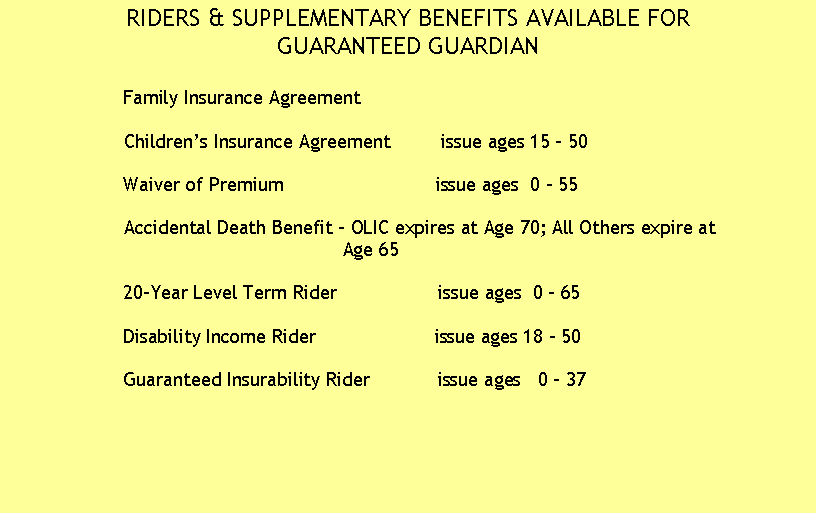 Text Box: RIDERS & SUPPLEMENTARY BENEFITS AVAILABLE FOR
GUARANTEED GUARDIAN

                    Family Insurance Agreement

                    Children�s Insurance Agreement         issue ages 15 - 50 
       
                    Waiver of Premium                           issue ages  0 - 55

                    Accidental Death Benefit - OLIC expires at Age 70; All Others expire at 
                                                           Age 65   

                    20-Year Level Term Rider                  issue ages  0 - 65 

                    Disability Income Rider                     issue ages 18 - 50

                    Guaranteed Insurability Rider            issue ages   0 � 37

					



