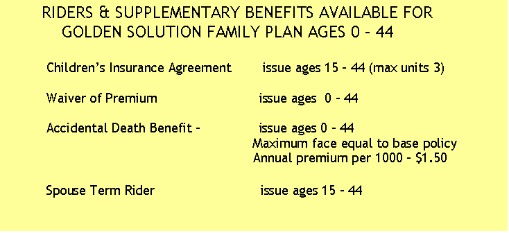 Text Box:        RIDERS & SUPPLEMENTARY BENEFITS AVAILABLE FOR
           GOLDEN SOLUTION FAMILY PLAN AGES 0 � 44

          Children�s Insurance Agreement        issue ages 15 - 44 (max units 3)
       
          Waiver of Premium                          issue ages  0 - 44
 
          Accidental Death Benefit -               issue ages 0 - 44 
                                                               Maximum face equal to base policy   
                                                               Annual premium per 1000 - $1.50 

          Spouse Term Rider                           issue ages 15 - 44
