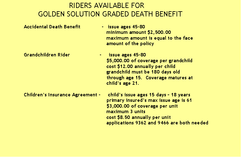 Text Box:                               RIDERS AVAILABLE FOR
                GOLDEN SOLUTION GRADED DEATH BENEFIT

              Accidental Death Benefit              -   issue ages 45-80
                                                                      minimum amount $2,500.00
                                                                      maximum amount is equal to the face 
                                                                      amount of the policy 
                             
              Grandchildren Rider                    -     issue ages 45-80
                                                                      $5,000.00 of coverage per grandchild
                                                                      cost $12.00 annually per child
                                                                      grandchild must be 180 days old 
                                                                      through age 15.  Coverage matures at 
                                                                      child�s age 21.

              Children�s Insurance Agreement -     child�s issue ages 15 days � 18 years
                                                                      primary insured�s max issue age is 61
                                                                      $3,000.00 of coverage per unit
                                                                      maximum 3 units
                                                                      cost $8.50 annually per unit
                                                                      applications 9362 and 9466 are both needed

