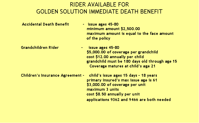 Text Box: RIDER AVAILABLE FOR
GOLDEN SOLUTION IMMEDIATE DEATH BENEFIT

                Accidental Death Benefit           -   issue ages 45-80
                                                                     minimum amount $2,500.00
                                                                     maximum amount is equal to the face amount 
                                                                     of the policy 
                             
               Grandchildren Rider                  -     issue ages 45-80
                                                                     $5,000.00 of coverage per grandchild
                                                                     cost $12.00 annually per child
                                                                     grandchild must be 180 days old through age 15
       Coverage matures at child�s age 21

               Children�s Insurance Agreement -    child�s issue ages 15 days � 18 years
                                                                     primary insured�s max issue age is 61
                                                                     $3,000.00 of coverage per unit
                                                                     maximum 3 units
                                                                     cost $8.50 annually per unit
                                                                     applications 9362 and 9466 are both needed
