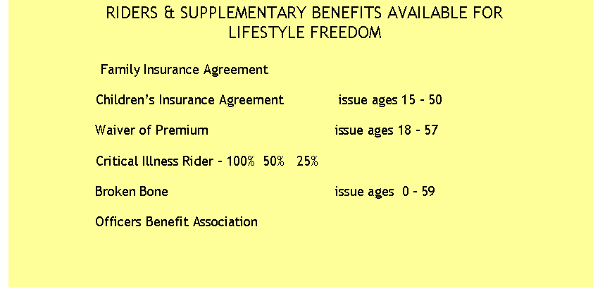 Text Box: RIDERS & SUPPLEMENTARY BENEFITS AVAILABLE FOR
LIFESTYLE FREEDOM

                         Family Insurance Agreement

                    Children�s Insurance Agreement              issue ages 15 - 50
       
                    Waiver of Premium                                issue ages 18 - 57
 
                    Critical Illness Rider - 100%  50%   25%
                    
                    Broken Bone                                          issue ages  0 - 59

                    Officers Benefit Association 

