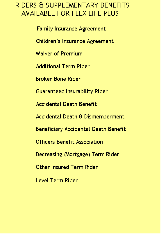 Text Box:       RIDERS & SUPPLEMENTARY BENEFITS       
         AVAILABLE FOR FLEX LIFE PLUS

                        Family Insurance Agreement

                    Children�s Insurance Agreement
       
                    Waiver of Premium

                    Additional Term Rider 

                    Broken Bone Rider

                    Guaranteed Insurability Rider

                    Accidental Death Benefit
 
                    Accidental Death & Dismemberment

                    Beneficiary Accidental Death Benefit    

                    Officers Benefit Association

                    Decreasing (Mortgage) Term Rider

                    Other Insured Term Rider

                    Level Term Rider
